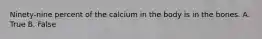 Ninety-nine percent of the calcium in the body is in the bones. A. True B. False