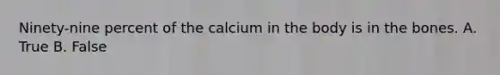 Ninety-nine percent of the calcium in the body is in the bones. A. True B. False