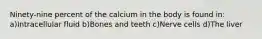 Ninety-nine percent of the calcium in the body is found in: a)Intracellular fluid b)Bones and teeth c)Nerve cells d)The liver