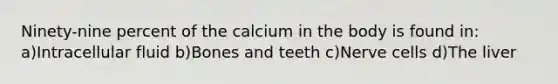 Ninety-nine percent of the calcium in the body is found in: a)Intracellular fluid b)Bones and teeth c)Nerve cells d)The liver