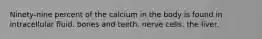 Ninety-nine percent of the calcium in the body is found in intracellular fluid. bones and teeth. nerve cells. the liver.