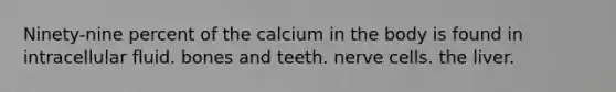 Ninety-nine percent of the calcium in the body is found in intracellular fluid. bones and teeth. nerve cells. the liver.