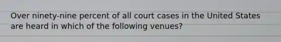 Over ninety-nine percent of all court cases in the United States are heard in which of the following venues?