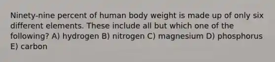 Ninety-nine percent of human body weight is made up of only six different elements. These include all but which one of the following? A) hydrogen B) nitrogen C) magnesium D) phosphorus E) carbon