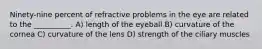 Ninety-nine percent of refractive problems in the eye are related to the __________. A) length of the eyeball B) curvature of the cornea C) curvature of the lens D) strength of the ciliary muscles