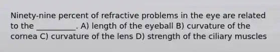 Ninety-nine percent of refractive problems in the eye are related to the __________. A) length of the eyeball B) curvature of the cornea C) curvature of the lens D) strength of the ciliary muscles