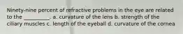 Ninety-nine percent of refractive problems in the eye are related to the __________. a. curvature of the lens b. strength of the ciliary muscles c. length of the eyeball d. curvature of the cornea