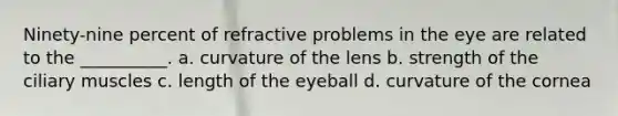 Ninety-nine percent of refractive problems in the eye are related to the __________. a. curvature of the lens b. strength of the ciliary muscles c. length of the eyeball d. curvature of the cornea