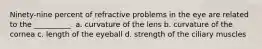 Ninety-nine percent of refractive problems in the eye are related to the __________. a. curvature of the lens b. curvature of the cornea c. length of the eyeball d. strength of the ciliary muscles
