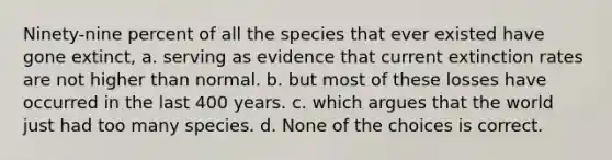 Ninety-nine percent of all the species that ever existed have gone extinct, a. serving as evidence that current extinction rates are not higher than normal. b. but most of these losses have occurred in the last 400 years. c. which argues that the world just had too many species. d. None of the choices is correct.