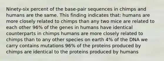 Ninety-six percent of the base-pair sequences in chimps and humans are the same. This finding indicates that: humans are more closely related to chimps than any two mice are related to each other 96% of the genes in humans have identical counterparts in chimps humans are more closely related to chimps than to any other species on earth 4% of the DNA we carry contains mutations 96% of the proteins produced by chimps are identical to the proteins produced by humans