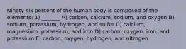 Ninety-six percent of the human body is composed of the elements: 1) _______ A) carbon, calcium, sodium, and oxygen B) sodium, potassium, hydrogen, and sulfur C) calcium, magnesium, potassium, and iron D) carbon, oxygen, iron, and potassium E) carbon, oxygen, hydrogen, and nitrogen