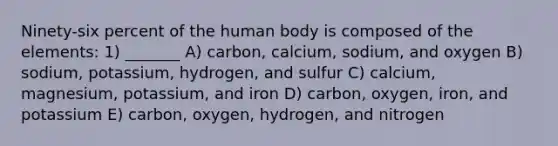 Ninety-six percent of the human body is composed of the elements: 1) _______ A) carbon, calcium, sodium, and oxygen B) sodium, potassium, hydrogen, and sulfur C) calcium, magnesium, potassium, and iron D) carbon, oxygen, iron, and potassium E) carbon, oxygen, hydrogen, and nitrogen