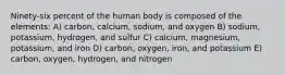 Ninety-six percent of the human body is composed of the elements: A) carbon, calcium, sodium, and oxygen B) sodium, potassium, hydrogen, and sulfur C) calcium, magnesium, potassium, and iron D) carbon, oxygen, iron, and potassium E) carbon, oxygen, hydrogen, and nitrogen