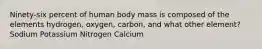 Ninety-six percent of human body mass is composed of the elements hydrogen, oxygen, carbon, and what other element? Sodium Potassium Nitrogen Calcium