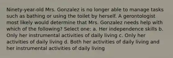 Ninety-year-old Mrs. Gonzalez is no longer able to manage tasks such as bathing or using the toilet by herself. A gerontologist most likely would determine that Mrs. Gonzalez needs help with which of the following? Select one: a. Her independence skills b. Only her instrumental activities of daily living c. Only her activities of daily living d. Both her activities of daily living and her instrumental activities of daily living