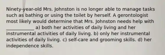 Ninety-year-old Mrs. Johnston is no longer able to manage tasks such as bathing or using the toilet by herself. A gerontologist most likely would determine that Mrs. Johnston needs help with ____________ a) both her activities of daily living and her instrumental activities of daily living. b) only her instrumental activities of daily living. c) self-care and grooming skills. d) her independence skills.