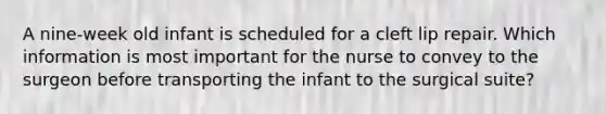 A nine-week old infant is scheduled for a cleft lip repair. Which information is most important for the nurse to convey to the surgeon before transporting the infant to the surgical suite?