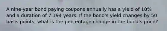 A nine-year bond paying coupons annually has a yield of 10% and a duration of 7.194 years. If the bond's yield changes by 50 basis points, what is the percentage change in the bond's price?