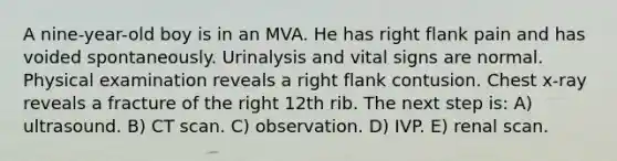 A nine-year-old boy is in an MVA. He has right flank pain and has voided spontaneously. Urinalysis and vital signs are normal. Physical examination reveals a right flank contusion. Chest x-ray reveals a fracture of the right 12th rib. The next step is: A) ultrasound. B) CT scan. C) observation. D) IVP. E) renal scan.