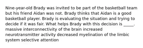 Nine-year-old Brady was invited to be part of the basketball team but his friend Aidan was not. Brady thinks that Aidan is a good basketball player. Brady is evaluating the situation and trying to decide if it was fair. What helps Brady with this decision is _____. massive interconnectivity of the brain increased neurotransmitter activity decreased myelination of the limbic system selective attention