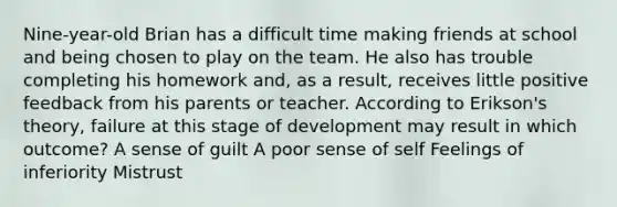 Nine-year-old Brian has a difficult time making friends at school and being chosen to play on the team. He also has trouble completing his homework and, as a result, receives little positive feedback from his parents or teacher. According to Erikson's theory, failure at this stage of development may result in which outcome? A sense of guilt A poor sense of self Feelings of inferiority Mistrust