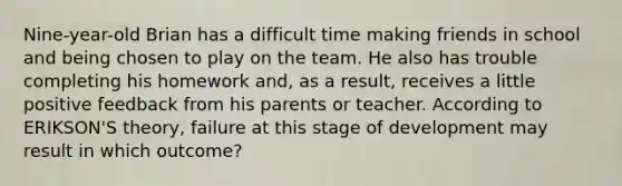 Nine-year-old Brian has a difficult time making friends in school and being chosen to play on the team. He also has trouble completing his homework and, as a result, receives a little positive feedback from his parents or teacher. According to ERIKSON'S theory, failure at this stage of development may result in which outcome?