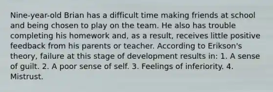 Nine-year-old Brian has a difficult time making friends at school and being chosen to play on the team. He also has trouble completing his homework and, as a result, receives little positive feedback from his parents or teacher. According to Erikson's theory, failure at this stage of development results in: 1. A sense of guilt. 2. A poor sense of self. 3. Feelings of inferiority. 4. Mistrust.