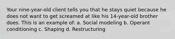 Your nine-year-old client tells you that he stays quiet because he does not want to get screamed at like his 14-year-old brother does. This is an example of: a. Social modeling b. Operant conditioning c. Shaping d. Restructuring