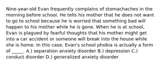 Nine-year-old Evan frequently complains of stomachaches in the morning before school. He tells his mother that he does not want to go to school because he is worried that something bad will happen to his mother while he is gone. When he is at school, Evan is plagued by fearful thoughts that his mother might get into a car accident or someone will break into the house while she is home. In this case, Evan's school phobia is actually a form of _____. A.) separation anxiety disorder B.) depression C.) conduct disorder D.) generalized anxiety disorder