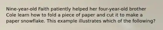 Nine-year-old Faith patiently helped her four-year-old brother Cole learn how to fold a piece of paper and cut it to make a paper snowflake. This example illustrates which of the following?