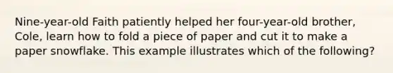 Nine-year-old Faith patiently helped her four-year-old brother, Cole, learn how to fold a piece of paper and cut it to make a paper snowflake. This example illustrates which of the following?