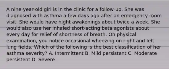 A nine-year-old girl is in the clinic for a follow-up. She was diagnosed with asthma a few days ago after an emergency room visit. She would have night awakenings about twice a week. She would also use her inhaled short-acting beta agonists about every day for relief of shortness of breath. On physical examination, you notice occasional wheezing on right and left lung fields. Which of the following is the best classification of her asthma severity? A. Intermittent B. Mild persistent C. Moderate persistent D. Severe