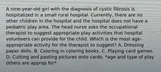 A nine-year-old girl with the diagnosis of cystic fibrosis is hospitalized in a small rural hospital. Currently, there are no other children in the hospital and the hospital does not have a pediatric play area. The head nurse asks the occupational therapist to suggest appropriate play activities that hospital volunteers can provide for the child. Which is the most age-appropriate activity for the therapist to suggest? A. Dressing paper dolls. B. Coloring in coloring books. C. Playing card games. D. Cutting and pasting pictures onto cards. *age and type of play others are approp for*