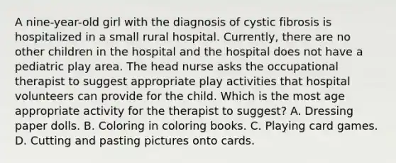 A nine-year-old girl with the diagnosis of cystic fibrosis is hospitalized in a small rural hospital. Currently, there are no other children in the hospital and the hospital does not have a pediatric play area. The head nurse asks the occupational therapist to suggest appropriate play activities that hospital volunteers can provide for the child. Which is the most age appropriate activity for the therapist to suggest? A. Dressing paper dolls. B. Coloring in coloring books. C. Playing card games. D. Cutting and pasting pictures onto cards.