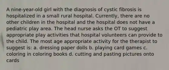 A nine-year-old girl with the diagnosis of cystic fibrosis is hospitalized in a small rural hospital. Currently, there are no other children in the hospital and the hospital does not have a pediatric play area. The head nurse asks the OT to suggest appropriate play activities that hospital volunteers can provide to the child. The most age appropriate activity for the therapist to suggest is: a. dressing paper dolls b. playing card games c. coloring in coloring books d. cutting and pasting pictures onto cards