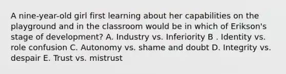 A nine-year-old girl first learning about her capabilities on the playground and in the classroom would be in which of Erikson's stage of development? A. Industry vs. Inferiority B . Identity vs. role confusion C. Autonomy vs. shame and doubt D. Integrity vs. despair E. Trust vs. mistrust