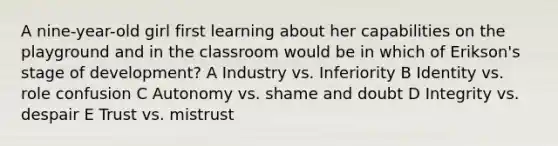 A nine-year-old girl first learning about her capabilities on the playground and in the classroom would be in which of Erikson's stage of development? A Industry vs. Inferiority B Identity vs. role confusion C Autonomy vs. shame and doubt D Integrity vs. despair E Trust vs. mistrust