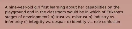 A nine-year-old girl first learning about her capabilities on the playground and in the classroom would be in which of Erikson's stages of development? a) trust vs. mistrust b) industry vs. inferiority c) integrity vs. despair d) identity vs. role confusion