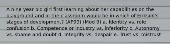 A nine-year-old girl first learning about her capabilities on the playground and in the classroom would be in which of Erikson's stages of development? (AP99) (Mod 9) a. Identity vs. role confusion b. Competence or industry vs. inferiority c. Autonomy vs. shame and doubt d. Integrity vs. despair e. Trust vs. mistrust