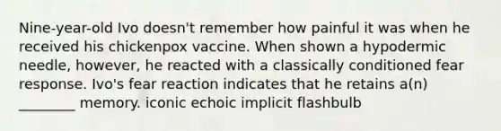 Nine-year-old Ivo doesn't remember how painful it was when he received his chickenpox vaccine. When shown a hypodermic needle, however, he reacted with a classically conditioned fear response. Ivo's fear reaction indicates that he retains a(n) ________ memory. iconic echoic implicit flashbulb