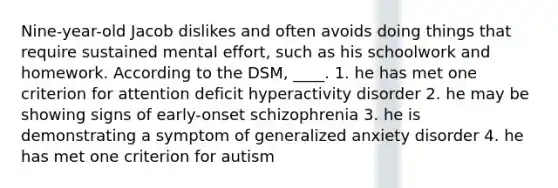 Nine-year-old Jacob dislikes and often avoids doing things that require sustained mental effort, such as his schoolwork and homework. According to the DSM, ____. 1. he has met one criterion for attention deficit hyperactivity disorder 2. he may be showing signs of early-onset schizophrenia 3. he is demonstrating a symptom of generalized anxiety disorder 4. he has met one criterion for autism