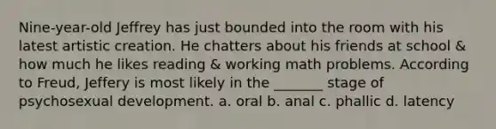 Nine-year-old Jeffrey has just bounded into the room with his latest artistic creation. He chatters about his friends at school & how much he likes reading & working math problems. According to Freud, Jeffery is most likely in the _______ stage of psychosexual development. a. oral b. anal c. phallic d. latency