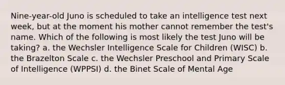 Nine-year-old Juno is scheduled to take an intelligence test next week, but at the moment his mother cannot remember the test's name. Which of the following is most likely the test Juno will be taking? a. the Wechsler Intelligence Scale for Children (WISC) b. the Brazelton Scale c. the Wechsler Preschool and Primary Scale of Intelligence (WPPSI) d. the Binet Scale of Mental Age