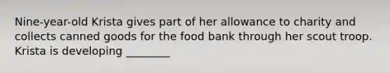 Nine-year-old Krista gives part of her allowance to charity and collects canned goods for the food bank through her scout troop. Krista is developing ________