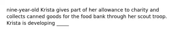 nine-year-old Krista gives part of her allowance to charity and collects canned goods for the food bank through her scout troop. Krista is developing _____