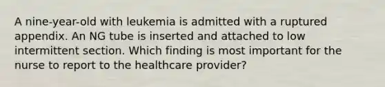 A nine-year-old with leukemia is admitted with a ruptured appendix. An NG tube is inserted and attached to low intermittent section. Which finding is most important for the nurse to report to the healthcare provider?