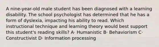 A nine-year-old male student has been diagnosed with a learning disability. The school psychologist has determined that he has a form of dyslexia, impacting his ability to read. Which instructional technique and learning theory would best support this student's reading skills? A· Humanistic B· Behaviorism C· Constructivist D· Information processing