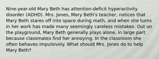 Nine-year-old Mary Beth has attention-deficit hyperactivity disorder (ADHD). Mrs. Jones, Mary Beth's teacher, notices that Mary Beth stares off into space during math, and when she turns in her work has made many seemingly careless mistakes. Out on the playground, Mary Beth generally plays alone, in large part because classmates find her annoying. In the classroom she often behaves impulsively. What should Mrs. Jones do to help Mary Beth?