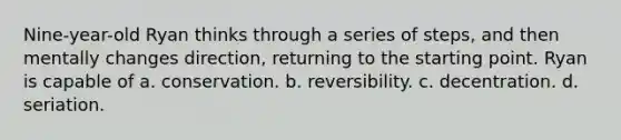 Nine-year-old Ryan thinks through a series of steps, and then mentally changes direction, returning to the starting point. Ryan is capable of a. conservation. b. reversibility. c. decentration. d. seriation.